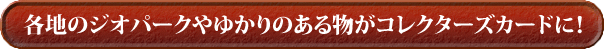 各地のジオパークやゆかりのある物がコレクターズカードに！